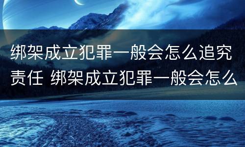 绑架成立犯罪一般会怎么追究责任 绑架成立犯罪一般会怎么追究责任吗