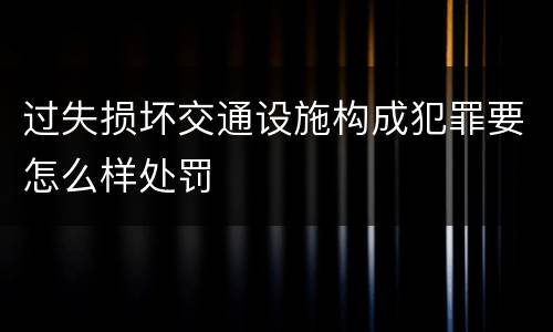 过失损坏交通设施构成犯罪要怎么样处罚