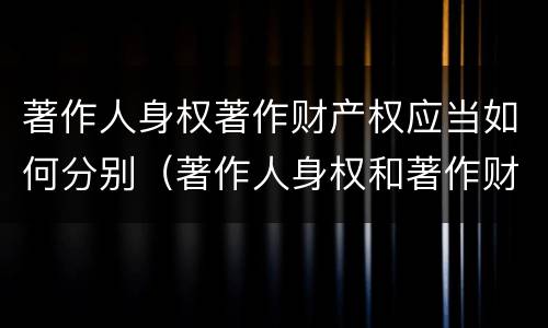 著作人身权著作财产权应当如何分别（著作人身权和著作财产权的保护期限）