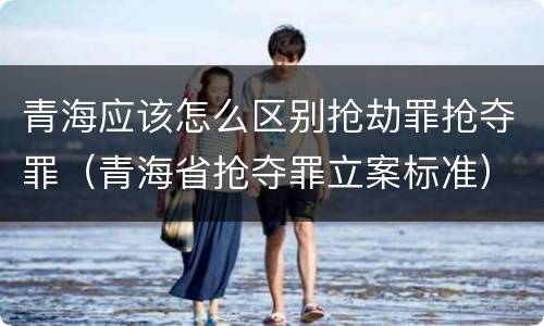 青海应该怎么区别抢劫罪抢夺罪（青海省抢夺罪立案标准）