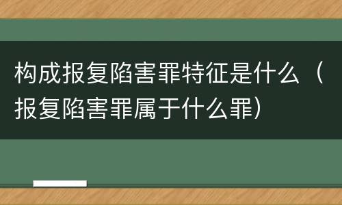 构成报复陷害罪特征是什么（报复陷害罪属于什么罪）