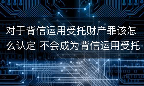 对于背信运用受托财产罪该怎么认定 不会成为背信运用受托财产罪的犯罪主体