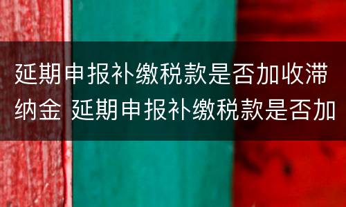 延期申报补缴税款是否加收滞纳金 延期申报补缴税款是否加收滞纳金和滞纳金