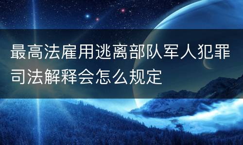 最高法雇用逃离部队军人犯罪司法解释会怎么规定