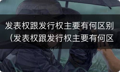 发表权跟发行权主要有何区别（发表权跟发行权主要有何区别呢）