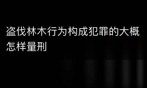 盗伐林木行为构成犯罪的大概怎样量刑