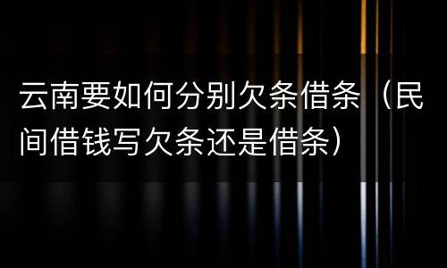 云南要如何分别欠条借条（民间借钱写欠条还是借条）