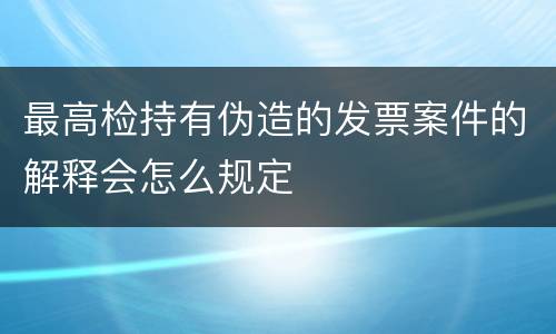 最高检持有伪造的发票案件的解释会怎么规定