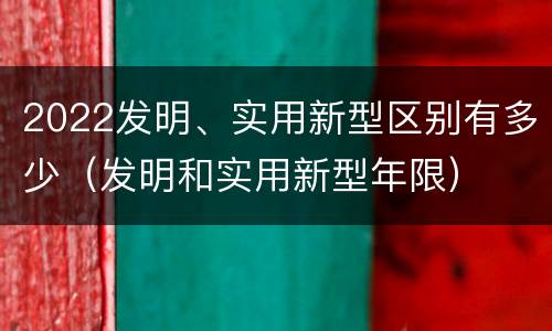 2022发明、实用新型区别有多少（发明和实用新型年限）