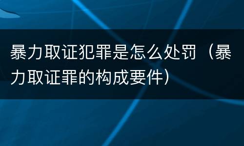 暴力取证犯罪是怎么处罚（暴力取证罪的构成要件）