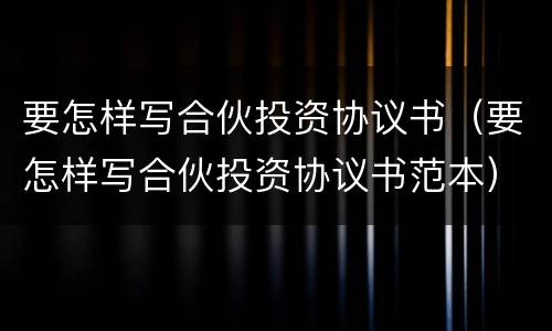 要怎样写合伙投资协议书（要怎样写合伙投资协议书范本）