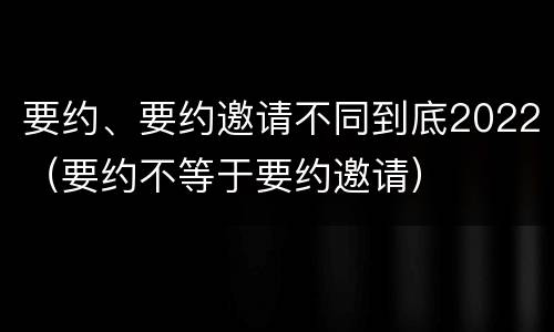 要约、要约邀请不同到底2022（要约不等于要约邀请）