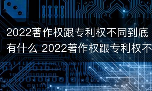 2022著作权跟专利权不同到底有什么 2022著作权跟专利权不同到底有什么区别