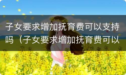 子女要求增加抚育费可以支持吗（子女要求增加抚育费可以支持吗现在）