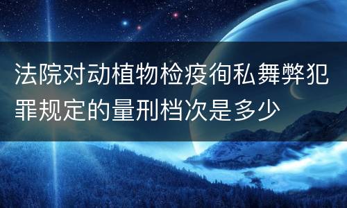 法院对动植物检疫徇私舞弊犯罪规定的量刑档次是多少