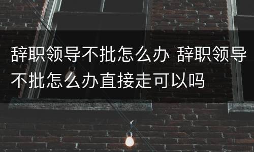 辞职领导不批怎么办 辞职领导不批怎么办直接走可以吗