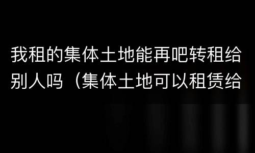 我租的集体土地能再吧转租给别人吗（集体土地可以租赁给别人嘛）