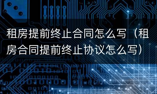 租房提前终止合同怎么写（租房合同提前终止协议怎么写）