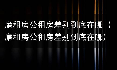 廉租房公租房差别到底在哪（廉租房公租房差别到底在哪）