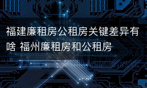 福建廉租房公租房关键差异有啥 福州廉租房和公租房