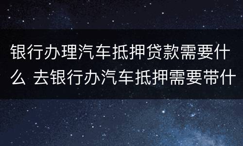 银行办理汽车抵押贷款需要什么 去银行办汽车抵押需要带什么