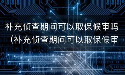 补充侦查期间可以取保候审吗（补充侦查期间可以取保候审吗知乎）