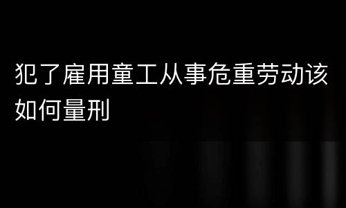 犯了雇用童工从事危重劳动该如何量刑