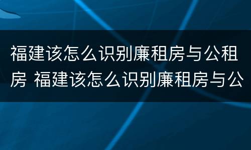 福建该怎么识别廉租房与公租房 福建该怎么识别廉租房与公租房的区别