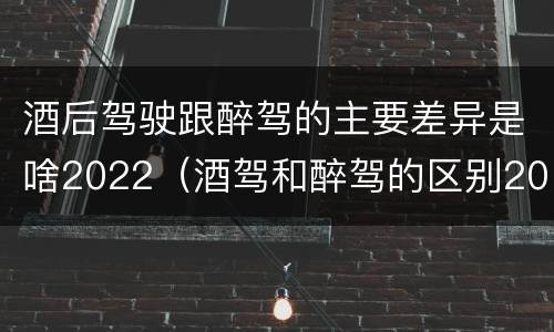 酒后驾驶跟醉驾的主要差异是啥2022（酒驾和醉驾的区别2020年）