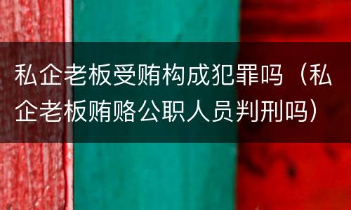 私企老板受贿构成犯罪吗（私企老板贿赂公职人员判刑吗）