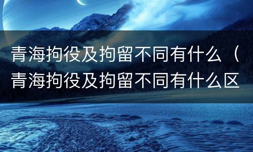 青海拘役及拘留不同有什么（青海拘役及拘留不同有什么区别）