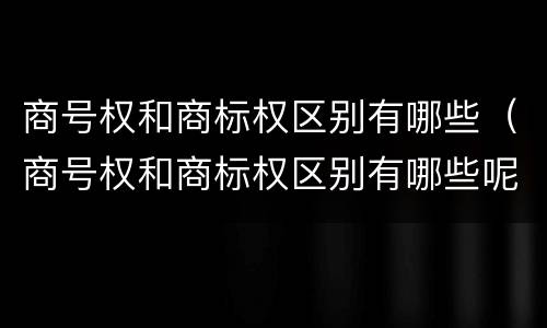 商号权和商标权区别有哪些（商号权和商标权区别有哪些呢）