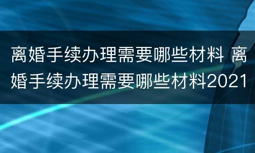 离婚手续办理需要哪些材料 离婚手续办理需要哪些材料2021