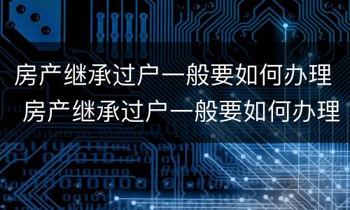 房产继承过户一般要如何办理 房产继承过户一般要如何办理呢