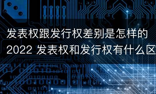 发表权跟发行权差别是怎样的2022 发表权和发行权有什么区别