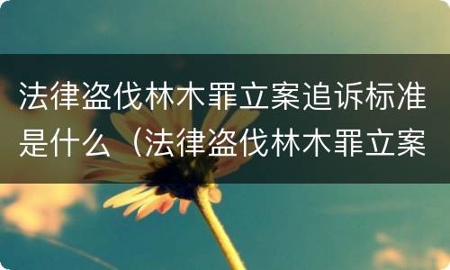 法律盗伐林木罪立案追诉标准是什么（法律盗伐林木罪立案追诉标准是什么意思）