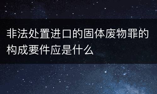 非法处置进口的固体废物罪的构成要件应是什么