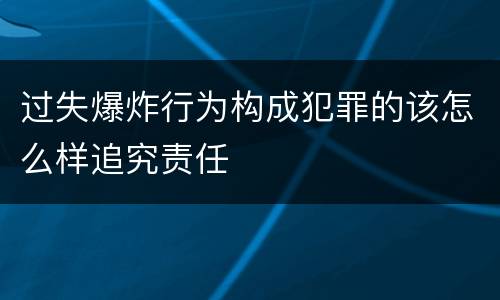 过失爆炸行为构成犯罪的该怎么样追究责任