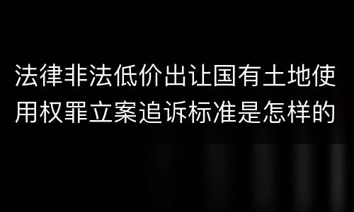 法律非法低价出让国有土地使用权罪立案追诉标准是怎样的