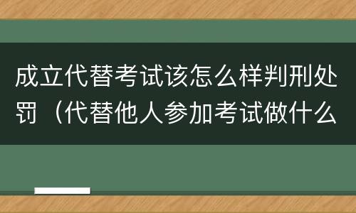 成立代替考试该怎么样判刑处罚（代替他人参加考试做什么处罚）