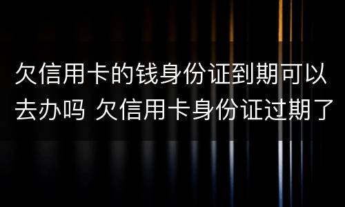 欠信用卡的钱身份证到期可以去办吗 欠信用卡身份证过期了可以去派出所补办么