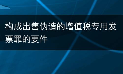 构成出售伪造的增值税专用发票罪的要件