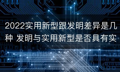 2022实用新型跟发明差异是几种 发明与实用新型是否具有实用性