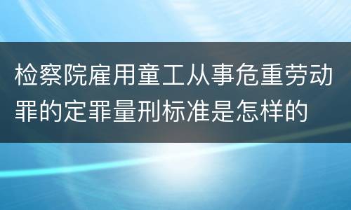 检察院雇用童工从事危重劳动罪的定罪量刑标准是怎样的