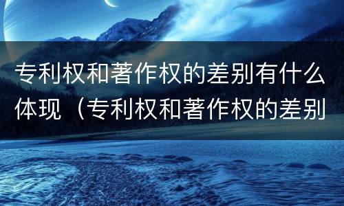 专利权和著作权的差别有什么体现（专利权和著作权的差别有什么体现呢）