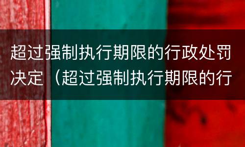 超过强制执行期限的行政处罚决定（超过强制执行期限的行政处罚决定书）