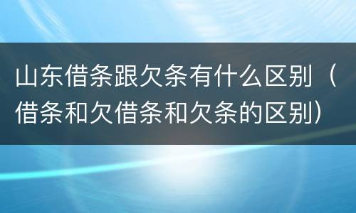 山东借条跟欠条有什么区别（借条和欠借条和欠条的区别）