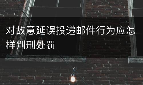 对故意延误投递邮件行为应怎样判刑处罚