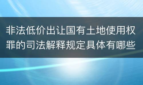 非法低价出让国有土地使用权罪的司法解释规定具体有哪些内容