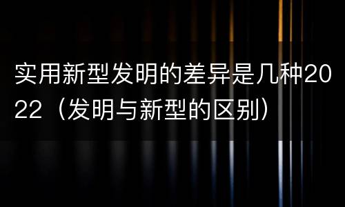 实用新型发明的差异是几种2022（发明与新型的区别）